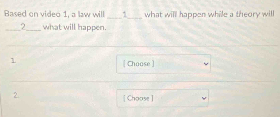 Based on video 1, a law will ____1____ what will happen while a theory will 
I 2 what will happen. 
1. 
[ Choose ] 
2. 
[ Choose ]