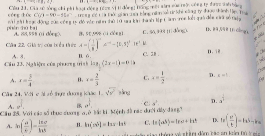 A, (-∈fty ;log ,2). B. (-∈fty ;log _33)
Câu 21. Giả sử tổng chỉ phí hoạt động (đơn vị tỉ đồng) trong một năm của một công ty được tính bằng
công thức C(t)=90-50e^(-t) , trong đó t là thời gian tính bằng năm kể từ khi công ty được thành lập. Tính
án (3.
chi phí hoạt động của công ty đó vào năm thứ 10 sau khi thành lập ( làm tròn kết quả đến chữ số thập
phân thứ ba)
Tim
A. 88,998 (tỉ đồng). B. 90,998 (tỉ đồng). C. 86,998 (tỉ đồng). D. 89,998 (tỉ đồng).
# Giải
Câu 22. Giá trị của biểu thức A=( 1/8 )^-4.4^(-4)+(0.5)^2.16^3 là
A. 8 . B. 6 . C. 28 . D. 18.
H: Ch
Câu 23. Nghiệm của phương trình log _ 1/2 (2x-1)=01a
3 biết
Chúm
B.
C.
D. x=1,
A. x= 3/4 . x= 2/3  x= 1/2 . Gọi
Cầu 24. Với a là thực dương khác 1, sqrt(a^3) bằng
A
A. a^(frac 3)2.
B. a^(frac 2)3.
C. a^6.
D. a^(frac 1)6,
Câu 25. Với các số thực dương a,b bất ki. Mệnh đề nào dưới đây đúng?
A. ln ( a/b )= ln a/ln b  B. ln (ab)=ln a· ln b C. ln (ab)=ln a+ln b D. ln ( a/b )=ln b-ln a
giao thông và nhằm đảm bảo an toàn thì ở các