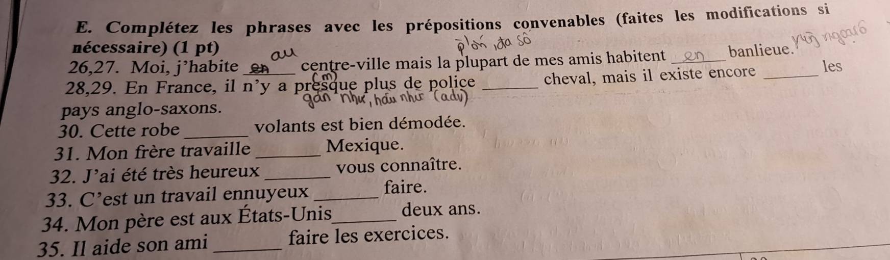 Complétez les phrases avec les prépositions convenables (faites les modifications si 
nécessaire) (1 pt) banlieue. 
26,27. Moi, j’habite centre-ville mais la plupart de mes amis habitent _les
28,29. En France, il n'y a pr que plus de police _cheval, mais il existe encore_ 
pays anglo-saxons. 
30. Cette robe _volants est bien démodée. 
31. Mon frère travaille _Mexique. 
32. J'ai été très heureux _vous connaître. 
33. C’est un travail ennuyeux_ 
faire. 
34. Mon père est aux États-Unis_ deux ans. 
35. Il aide son ami _faire les exercices.