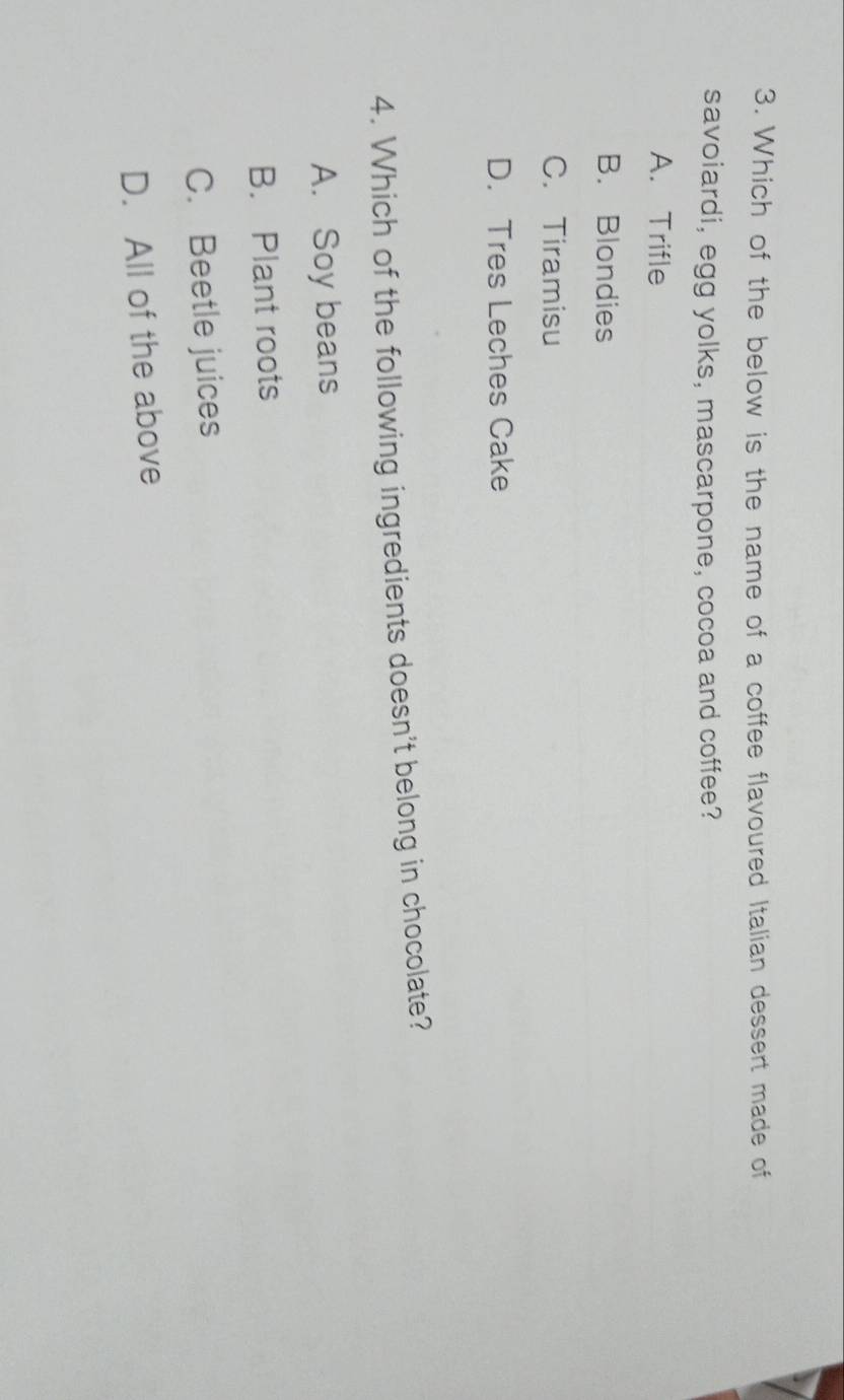 Which of the below is the name of a coffee flavoured Italian dessert made of
savoiardi, egg yolks, mascarpone, cocoa and coffee?
A. Trifle
B. Blondies
C. Tiramisu
D. Tres Leches Cake
4. Which of the following ingredients doesn't belong in chocolate?
A. Soy beans
B. Plant roots
C. Beetle juices
D. All of the above