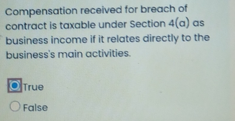 Compensation received for breach of
contract is taxable under Section 4(a) as
business income if it relates directly to the
business's main activities.
True
False