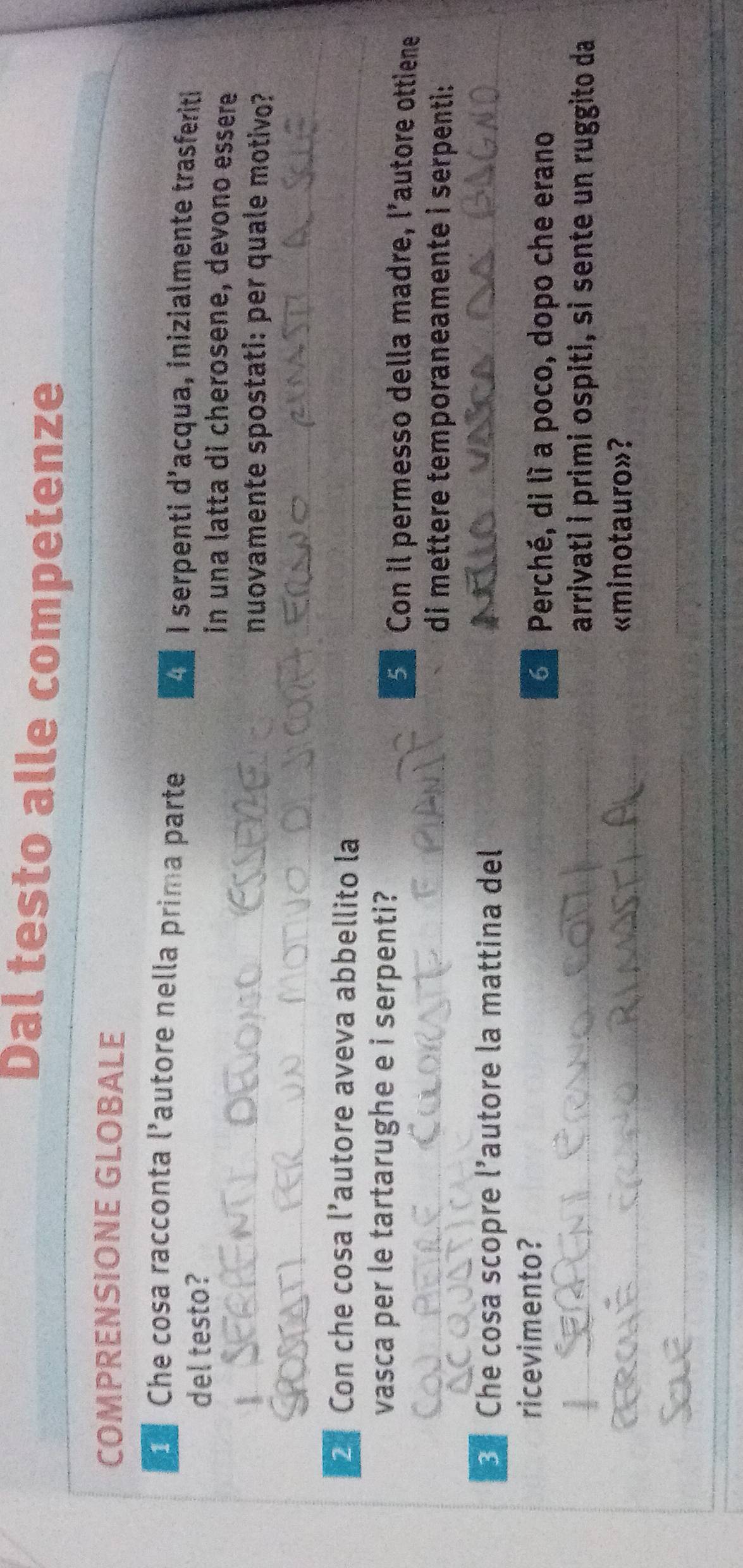 Dal testo alle competenze 
COMPRENSIONE GLOBALE 
Che cosa racconta l’autore nella prima parte 
I serpenti d'acqua, inizialmente trasferiti 
del testo? in una latta di cherosene, devono essere 
nuovamente spostati: per quale motivo? 
2 Con che cosa l’autore aveva abbellito la 
vasca per le tartarughe e i serpenti? 
Con il permesso della madre, l'autore ottiene 
di mettere temporaneamente i serpenti: 
Che cosa scopre l’autore la mattina del 
ricevimento? 
Perché, di lì a poco, dopo che erano 
arrivati i primi ospiti, sì sente un ruggito da 
«minotauro»?