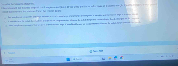 Consider the following statement.
ll two sides and the included angle of one triangle are congruent to two sides and the included angle of a second triangle, then the triengles ere congrent
Select the inverse of the statement from the choices below
Two trlangles are congruent if and only i two sides and the included angle of one trlangle are congruent to two sides and the included argle of a secood triangle
lf two sides and the included angle of one triangle are not congruent to two sides and the included angle of a second triangla, then the triangles are not congruent
ll hwe triangles are congruent, then two sides and the included angle of ose of the triangles sre congruent to two sides and the included angle of the second triangle
Previous Päuse Test
Search