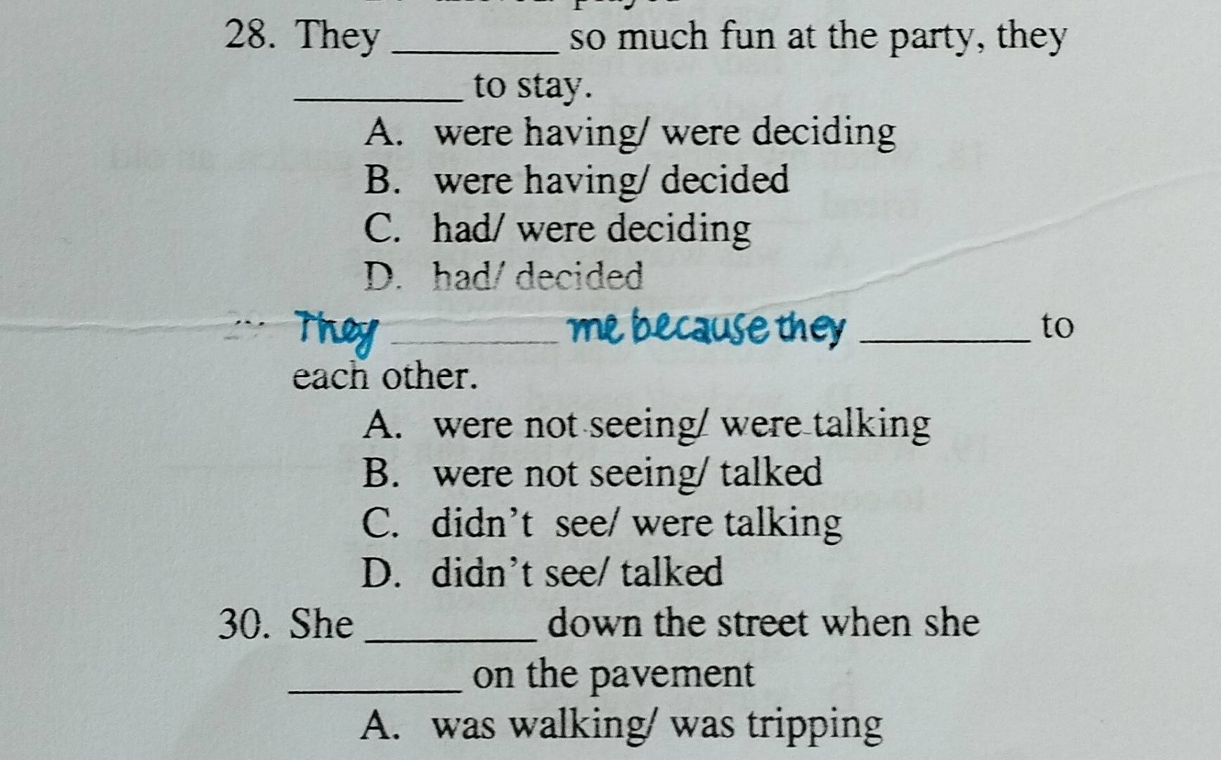 They _so much fun at the party, they
_to stay.
A. were having/ were deciding
B. were having/ decided
C. had/ were deciding
D. had/decided
_e because they _to
each other.
A. were not seeing/ were talking
B. were not seeing/ talked
C. didn’t see/ were talking
D. didn't see/ talked
30. She _down the street when she 
_on the pavement
A. was walking/ was tripping