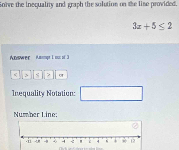 Solve the inequality and graph the solution on the line provided.
3x+5≤ 2
Answer Altempt 1 out of 3 < > S > or 
Inequality Notation: □° 
Number Line: 
Click and draw to nint lne