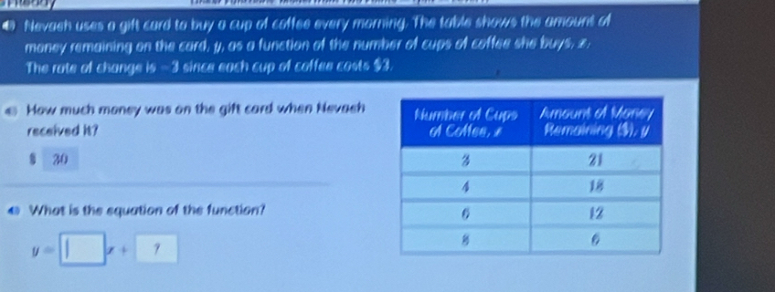 € Nevaeh uses a gift card to buy a cup of coffee every morning. The table shows the amount of 
maney remaining on the card, y, as a function of the number of cups of coffee she buys, z. 
The rate of change is - 3 since each cup of coffee casts $3. 
€ How much money was on the gift card when Nevaeh 
received it? 
§ 30 
€ What is the squation of the function?
y=□ x+□