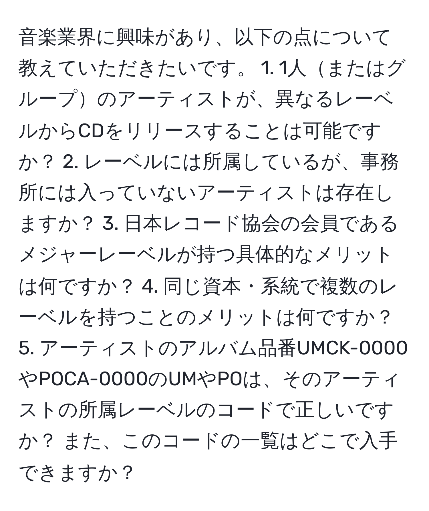 音楽業界に興味があり、以下の点について教えていただきたいです。 1. 1人またはグループのアーティストが、異なるレーベルからCDをリリースすることは可能ですか？ 2. レーベルには所属しているが、事務所には入っていないアーティストは存在しますか？ 3. 日本レコード協会の会員であるメジャーレーベルが持つ具体的なメリットは何ですか？ 4. 同じ資本・系統で複数のレーベルを持つことのメリットは何ですか？ 5. アーティストのアルバム品番UMCK-0000やPOCA-0000のUMやPOは、そのアーティストの所属レーベルのコードで正しいですか？ また、このコードの一覧はどこで入手できますか？