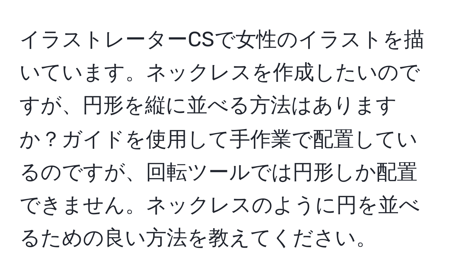 イラストレーターCSで女性のイラストを描いています。ネックレスを作成したいのですが、円形を縦に並べる方法はありますか？ガイドを使用して手作業で配置しているのですが、回転ツールでは円形しか配置できません。ネックレスのように円を並べるための良い方法を教えてください。