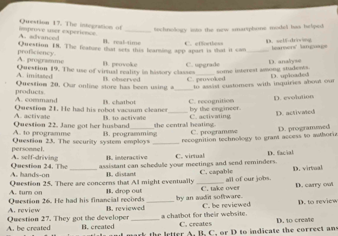 The integration of _technology into the new smartphone model has helped 
improve user experience.
A. advanced B. real-time
C. effortless D. self-driving
Question 18. The feature that sets this learning app apart is that it can_ learners' language
proficiency.
A. programme B. provoke
C. upgrade D. analyse
Question 19. The use of virtual reality in history classes_ some interest among students.
A. imitated B. observed
C. provoked D. uploaded
Question 20. Our online store has been using a_ to assist customers with inquiries about our 
products.
A. command B. chatbot C. recognition
D. evolution
Question 21. He had his robot vacuum cleaner _by the engineer.
D. activated
A. activate B. to activate C. activating
Question 22. Jane got her husband_ the central heating.
D. programmed
A. to programme B. programming C. programme
Question 23. The security system employs _recognition technology to grant access to authoriz
personnel.
A. self-driving B. interactive C. virtual D. facial
Question 24. The assistant can schedule your meetings and send reminders.
A. hands-on _B. distant C. capable D. virtual
Question 25. There are concerns that AI might eventually _all of our jobs.
A. turn on B. drop out C. take over D. carry out
Question 26. He had his financial records by an audit software.
A. review B. reviewed _C. be reviewed D. to review
Question 27. They got the developer a chatbot for their website.
A. be created B. created _C. creates D. to create
mark the letter A, B, C, or D to indicate the correct ans