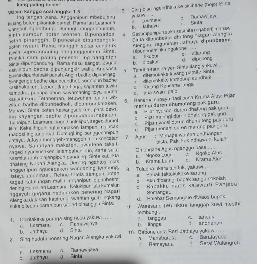 kang paling bener!
Wacan kanggo soal anggka 1-5
3. Sing bisa ngendhakake sisihane (bojo) Sinta
Ing tengah wana. Anggenipun mbebujeng yakuwi ....
kidang boten pikantuk damel. Rama lan Lesmana a. Lesmana c. Ramawijaya
d. Sinta
wangsul nglenthung. Dumugi panggenanipun, b. Jathayu
Sinta sampun boten wonten. Dipunpadosi 4. Sasampunipun suka sasmita (ngabari) manawi
boten pinanggih. Dipunceluk dipunbengoki Sinta dipunbekta dhateng Nagari Alengka
boten nyauri. Rama manggih sekar cundhuk Alengka, raganipun Jathayu dipunbesmi.
tuwin saperanganing panganggenipun Sinta. Dipunbesmi iku ngokone ... .
Punika sami pating pececer. Ing panginten
Sinta dipunpandung. Rama nesu sanget. Jagad a. dikubur c. dilarung
saisinipun badhe dipunjungkir walik. Angkasa b. dibakar d. dipocong
badhe dipunkebaki panah. Angin badhe dipunsigeg. 5. Tandha-tandha yen Sinta ilang yakuwi ... .
Srengenge badhe dipuncandhet, sorotipun badhe a. ditemokake layang pamite Sinta
kasirnakaken. Lepen, tlaga-tlaga, saganten tuwin b. ditemokake kembang cundhuk
samodra, punapa dene sawarnaning toya badhe c. Kidang Kencana lunga
kaasataken. Tetaneman, tetuwuhan, dalah wit- d. ana swara gaib
witan badhe dipunbedholi, dipunrungkataken. 6. Benerna supaya dadi basa Krama Alus: Pijar
Manawi Sinta boten kawangsulaken, para dewa maringi duren dhumateng pak guru.
ing kayangan badhe dipunsampurnakaken. a. Pijar nyukani duren dhateng pak guru.
Tujunipun, Lesmana saged nglelipur, saged damel b. Pijar maringi duren dhateng pak guru
lilih. Kekalihipun nglajengaken lampah, nglacak c. Pijar nyaosi duren dhumateng pak guru
madosi ingkang ical. Dumugi ing panggenanipun d. Pijar menehi duren marang pak guru.
Jatayu. Jatayu menggeh-menggeh meh koncatan 7. Agus : “Menapa wonten undhangan
nyawa. Sanadyan makaten, ewadene taksih pista, Pak, kok ndhawuhi kula?"
saged nyariyosaken lelampahanipun, sarta suka Omongane Agus nganggo basa ... .
sasmita arah plajengipun pandung. Sinta kabekta a. Ngoko Lugu c. Ngoko Alus
dhateng Nagari Alengka. Dereng ngantos telas b. Krama Lugu d. Krama Alus
anggenipun ngucapaken wandaning tembung, 8. Tuladha ukara tanduk, yakuwi ... .
Jatayu angemasi. Rehne tetela sampun boten a. Bapak taktukokake sarung
saged katulungan malih, raganipun dipunbesmi b. Aku diparingi bapak sangu sekolah
dening Rama Ian Lesmana. Kelukipun latu kumelun c. Bapakku maos kalawarti Panjebar
nggayuh gegana nedahaken penering Nagari Semangat.
Alengka.dalasan kapireng swanten gaib ingkang d. Pajebar Semangate diwaos bapak.
suka pitedah caranipun saged pinanggih Sinta. 9. Wasesane (W) ukara tanggap kuwi mesthi
tembung ... .
1. Dicritakake paraga sing nesu yakuwi ... . a. tanggap c. tanduk
a. Lesmana c. Ramawijaya b. lingga d. andhahan
b. Jathayu d. Sinta 10. Babone crita Resi Jathayu yakuwi... .
2. Sing nuduhi penering Nagari Alengka yakuwi a. Mahabarata c. Baratayuda
b. Ramayana d. Serat Wulangreh
a. Lesmana c. Ramawijaya
b. Jathayu d. Sinta