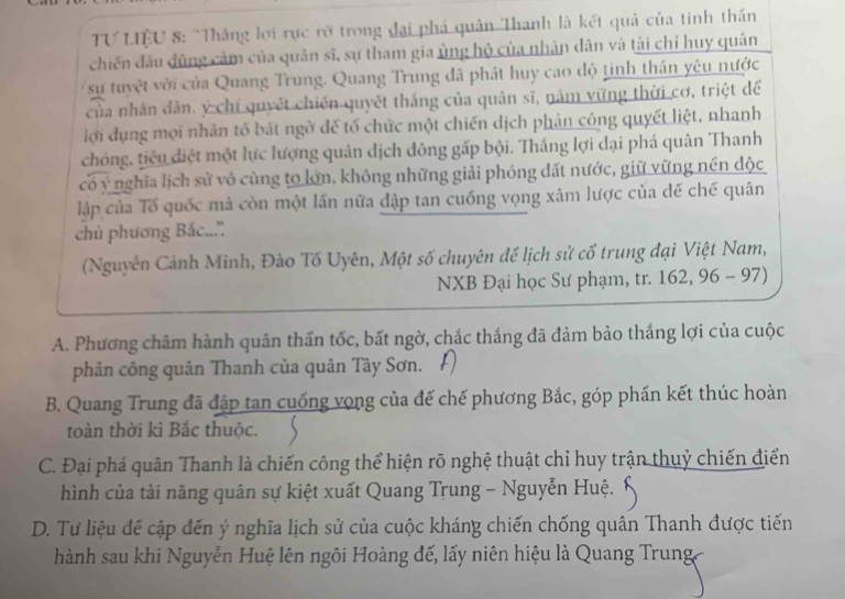 TƯ LIÊU 8: "Thắng lợi rực rỡ trong đại phá quân Thanh là kết quả của tinh thần
chiến đấu đùng cảm của quân sĩ, sự tham gia ủng hộ của nhân dân và tài chỉ huy quân
sự tuyệt vời của Quang Trung. Quang Trung đã phát huy cao độ tinh thần yêu nước
của nhân dân. ý chỉ quyết chiến quyết thắng của quản sĩ, năm vững thời cơ, triệt để
lợi dụng mọi nhân tố bắt ngờ đế tố chức một chiến dịch phản công quyết liệt, nhanh
chóng, tiêu điệt một lực lượng quân dịch đông gấp bội. Thắng lợi dại phá quân Thanh
có ý nghĩa lịch sử vô cùng to lớn, không những giải phóng đất nước, giữ vững nền độc
lập của Tố quốc mà còn một lần nữa đập tan cuống vọng xâm lược của đế chế quân
chủ phương Bắc...''
(Nguyên Cảnh Minh, Đào Tố Uyên, Một số chuyên để lịch sử cổ trung đại Việt Nam,
NXB Đại học Sư phạm, tr. 162, 96 - 97)
A. Phương châm hành quân thần tốc, bất ngờ, chắc thắng đã đảm bảo thắng lợi của cuộc
phản công quân Thanh của quân Tây Sơn.
B. Quang Trung đã đập tan cuống vọng của đế chế phương Bắc, góp phần kết thúc hoàn
toàn thời kì Bắc thuộc.
C. Đại phá quân Thanh là chiến công thể hiện rõ nghệ thuật chỉ huy trận thuỷ chiến điển
hình của tài năng quân sự kiệt xuất Quang Trung - Nguyễn Huệ.
D. Tư liệu đế cập đến ý nghĩa lịch sử của cuộc kháng chiến chống quân Thanh được tiến
hành sau khi Nguyễn Huệ lên ngôi Hoàng đế, lấy niên hiệu là Quang Trung