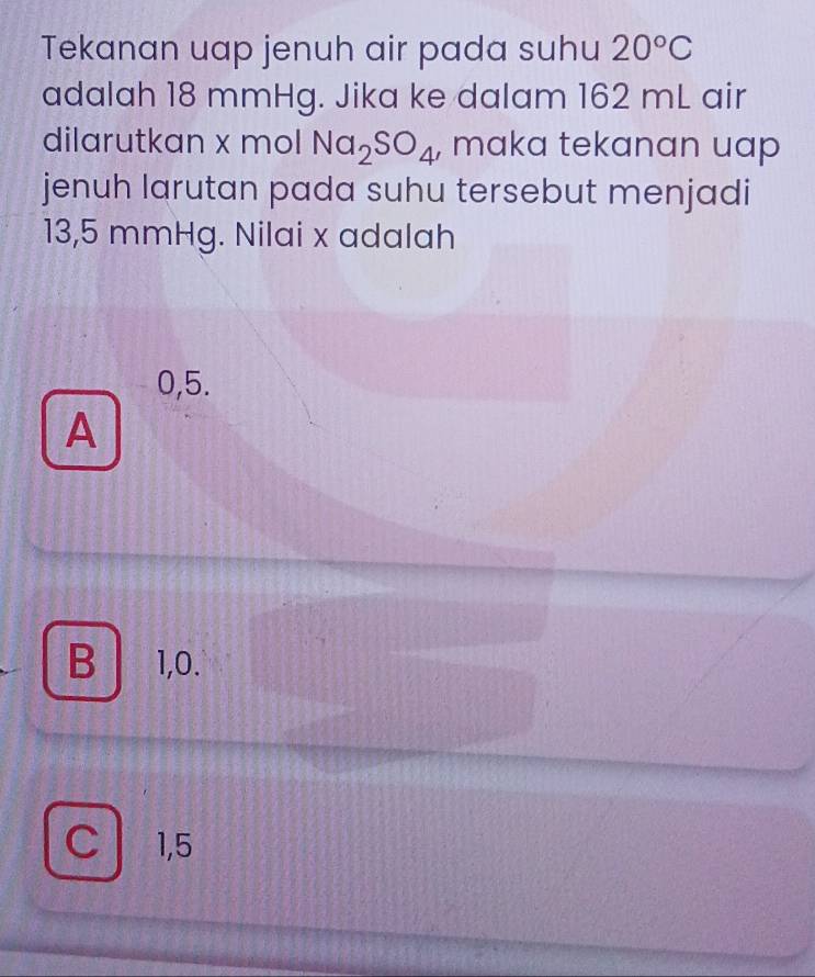 Tekanan uap jenuh air pada suhu 20°C
adalah 18 mmHg. Jika ke dalam 162 mL air
dilarutkan x mol Na_2SO_4 , maka tekanan uap
jenuh larutan pada suhu tersebut menjadi
13,5 mmHg. Nilai x adalah
0,5.
A
B 1,0.
C 1,5