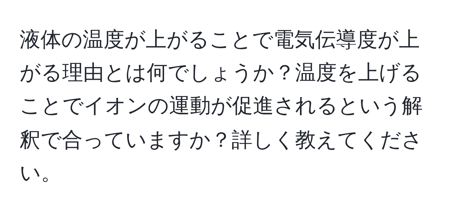 液体の温度が上がることで電気伝導度が上がる理由とは何でしょうか？温度を上げることでイオンの運動が促進されるという解釈で合っていますか？詳しく教えてください。