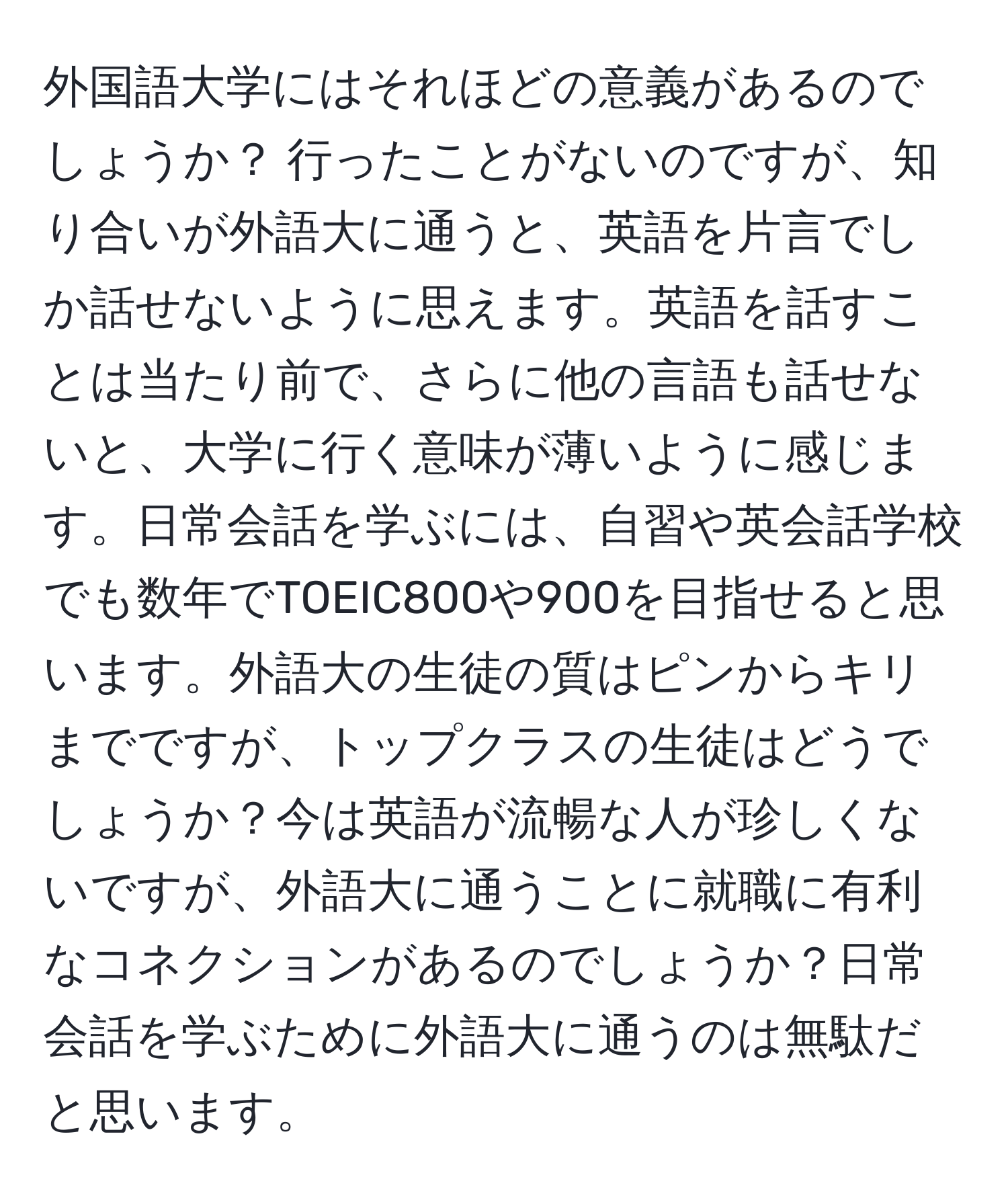 外国語大学にはそれほどの意義があるのでしょうか？ 行ったことがないのですが、知り合いが外語大に通うと、英語を片言でしか話せないように思えます。英語を話すことは当たり前で、さらに他の言語も話せないと、大学に行く意味が薄いように感じます。日常会話を学ぶには、自習や英会話学校でも数年でTOEIC800や900を目指せると思います。外語大の生徒の質はピンからキリまでですが、トップクラスの生徒はどうでしょうか？今は英語が流暢な人が珍しくないですが、外語大に通うことに就職に有利なコネクションがあるのでしょうか？日常会話を学ぶために外語大に通うのは無駄だと思います。