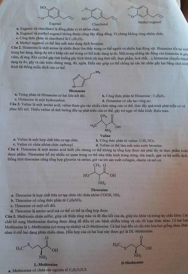 Methyl eugenol
a. Eugenol và chavibetol là đồng phân vị trí nhóm chức.
b. Eugenol và methyl eugenol không thuộc cùng dãy đồng đẳng. Vì chúng không cùng nhóm chức.
ec. Công thức phân tử chavibetol là C_12H_12O_2.
d. Methyl eugenol có thể làm mắt màu dung dịch bromine.
Câu 2. Histamine là một amine tự nhiên được tìm thấy trong cơ thể người và nhiều loại động vật. Histamine tồn tại một
trong hai dạng, dạng dự trữ ở khắp các mô trong cơ thể hoặc dạng tự do. Một trong những tác động của histamine là gây
viêm, đị ứng. Khi cơ thể gặp tinh huống gây kích thích (dị ứng thời tiết, thực phẩm, hoá chất,...), histamine chuyển thành
dạang tự do, gây ra các triệu chứng sưng, đò, ngứa. Điều này giúp cơ thể chống lại các tác nhân gây hại bằng cách kích
thích hệ thống miễn địch của cơ thể.
NH_2
N
HN
Histamine
a. Trong phân tử Histamine có hai liên kết đôi. b. Công thức phân tử Histamine : C₃HạN₃.
e. Histamine là một hydrocarbon. d. Histamine có cấu tạo vòng no.
Câu 3. Valine là một amino acid, valine tham gia vào nhiều chức năng của cơ thể, thúc đầy quá trình phát triển cơ và
phục hồi mô. Thiếu valine sẽ ảnh hưởng đến sự phát triển của cơ thể, gây trở ngại về thằn kinh, thiểu máu.
Valine
a. Valine là một hợp chất hữu cơ tạp chức. b. Công thức phân tử valine: C_5H_11NO_2.
e. Valine có chứa nhóm chức carboxyl. d. Valine có thể làm mất màu nước bromine.
Câu 4. Threonine là một amino acid thiết yếu nhưng cơ thể không tự tổng hợp được mà phải lấy từ thực phẩm hoặc
được phẩm. Threonine hỗ trợ nhiều cơ quan trong cơ thể như thần kinh trung ương, tim mạch, gan và hệ miễn dịch.
Đồng thời threonine cũng tổng hợp glycerin và serine, giữ vai trò sản xuất collagen, elastin và mô cơ.
Threonine
a. Threonine là hợp chất hữu cơ tạp chức chỉ chứa nhóm COOH, NH₂.
b. Threonine có công thức phân tử C₄H₉NO₃.
e. Threonine có một nổi đôi.
d. Threonine là amino acid mà cơ thể có thể tự tổng hợp được.
Câu 5. Methionin chứa sulfur, giúp cải thiện tông màu và độ đàn hồi của da, giúp tóc khỏc và móng tay chắc khỏe. Các
chất bổ sung Methionine thường được dùng để điều trị các bệnh nhiễm trùng và các rối loạn khác nhau. Có hai loại
Methionine là L-Methionine (có trong tự nhiên) và D-Methionine. Cả hai loại đều có cầu trúc hóa học giống nhau, khác
nhau ở chỗ hai dạng phản chiếu nhau. Hỗn hợp của cả hai loại này được gọi là DL-Methionine.
H_3C
S OH
NH_2
L-Methionine D-Methionine
a. Methionine có chứa các nguyên tổ C,H,O,N,S.