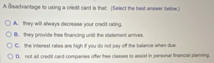 A disadvantage to using a credit card is that: (Select the best answer below.)
A. they will always decrease your credit rating.
B. they provide free financing until the statement arrives.
C. the interest rates are high if you do not pay off the balance when due.
D. not all credit card companies offer free classes to assist in personal financial planning.