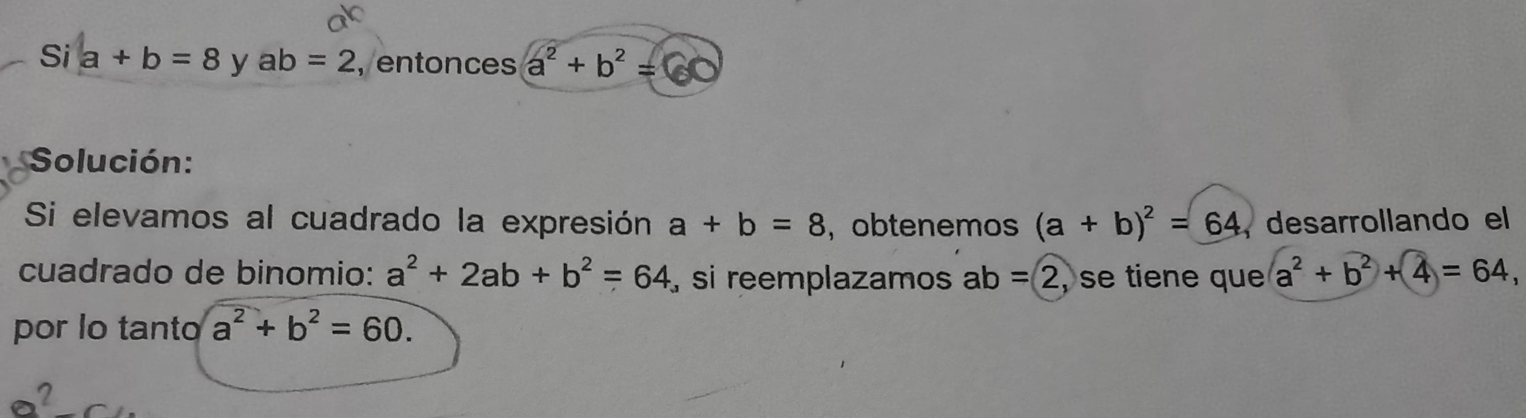 Si a+b=8 y ab=2 , entonces a^2+b^2=c
Solución: 
Si elevamos al cuadrado la expresión a+b=8 ， obtenemos (a+b)^2=64 , desarrollando el 
cuadrado de binomio: a^2+2ab+b^2=64 , si reemplazamos ab=2 , se tiene que a^2+b^2+4=64, 
por lo tanto a^2+b^2=60.