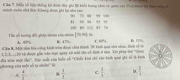 Mẫu số liệu thống kê dưới đây ghi lậi khối lượng (đơn vị: gam) của 15củ khoai tây được trồng ở
mảnh vườn nhà Bác Khang được ghi lại như sau:
90 73 88 99 100
81 94 96 93 95
109 89 112 87 74
Tần số tương đối ghép nhóm của nhóm [70;90) là:
A. 40%. B. 47%. C. 60%. D. 53%.
Câu 8. Một tấm bìa cứng hình tròn được chia thành 20 hình quạt như nhau, đánh số từ a M

1; 2; 3;...; 20 và được gắn vào trục quay có mũi tên cố định ở tâm. Xét phép thử “Quay
đĩa tròn một lần”. Xác suất của biến cố “Chiếc kim chỉ vào hình quạt ghi số là bình 0
95
phương của một số tự nhiên'' là:
A.  4/5 . B.  1/5 . C.  3/5 . D.  2/5 . 10