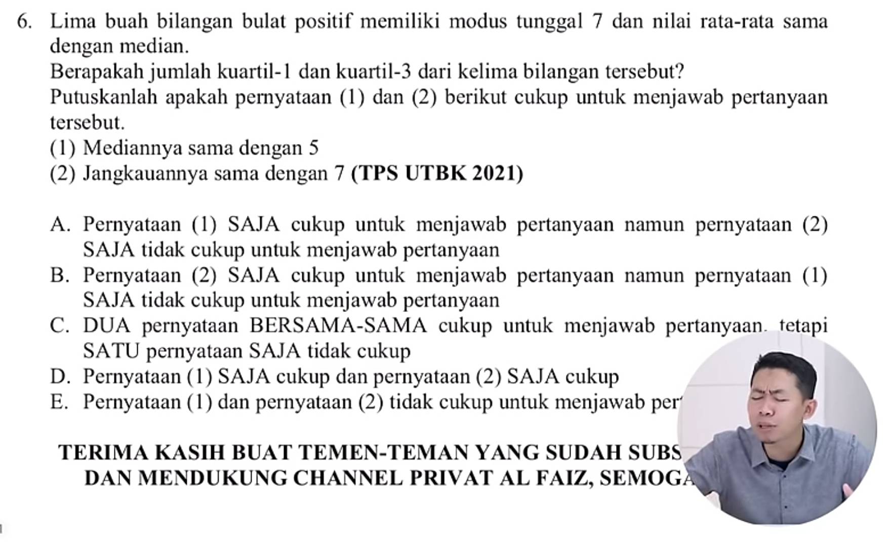 Lima buah bilangan bulat positif memiliki modus tunggal 7 dan nilai rata-rata sama
dengan median.
Berapakah jumlah kuartil -1 dan kuartil -3 dari kelima bilangan tersebut?
Putuskanlah apakah pernyataan (1) dan (2) berikut cukup untuk menjawab pertanyaan
tersebut.
(1) Mediannya sama dengan 5
(2) Jangkauannya sama dengan 7 (TPS UTBK 2021)
A. Pernyataan (1) SAJA cukup untuk menjawab pertanyaan namun pernyataan (2)
SAJA tidak cukup untuk menjawab pertanyaan
B. Pernyataan (2) SAJA cukup untuk menjawab pertanyaan namun pernyataan (1)
SAJA tidak cukup untuk menjawab pertanyaan
C. DUA pernyataan BERSAMA-SAMA cukup untuk menjawab pertanyaan. tetapi
SATU pernyataan SAJA tidak cukup
D. Pernyataan (1) SAJA cukup dan pernyataan (2) SAJA cukup
E. Pernyataan (1) dan pernyataan (2) tidak cukup untuk menjawab per
TERIMA KASIH BUAT TEMEN-TEMAN YANG SUDAH SUBS
DAN MENDUKUNG CHANNEL PRIVAT AL FAIZ, SEMOGÃ