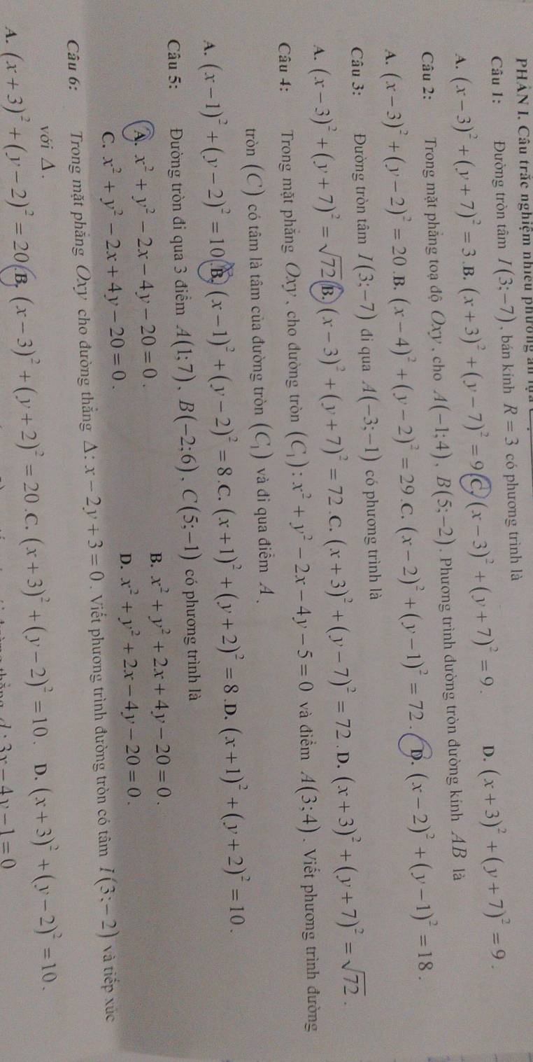 PHÁN I, Câu trấc nghiệm nhiều phường ản l.
Câu 1: Đường tròn tâm I(3;-7) , bán kính R=3 có phương trình là
A. (x-3)^2+(y+7)^2=3 B. (x+3)^2+(y-7)^2=9 C (x-3)^2+(y+7)^2=9. D. (x+3)^2+(y+7)^2=9.
Câu 2: Trong mặt phẳng toạ độ Oxy , cho A(-1;4),B(5;-2). Phương trình đường tròn đường kính AB là
A. (x-3)^2+(y-2)^2=20 B. (x-4)^2+(y-2)^2=29 .C. (x-2)^2+(y-1)^2=72 D. (x-2)^2+(y-1)^2=18.
Câu 3: Đường tròn tâm I(3;-7) di qua A(-3;-1) có phương trình là
A. (x-3)^2+(y+7)^2=sqrt(72) B. (x-3)^2+(y+7)^2=72 C. (x+3)^2+(y-7)^2=72. D. (x+3)^2+(y+7)^2=sqrt(72).
Câu 4:  Trong mặt phẳng Oxy, cho đường tròn (C_1):x^2+y^2-2x-4y-5=0 và điểm A(3;4). Viết phương trình đường
tròn (C) có tâm là tâm của đường tròn (C_1) và đi qua điểm
A. (x-1)^2+(y-2)^2=10 B (x-1)^2+(y-2)^2=8 .C. (x+1)^2+(y+2)^2=8 .D. (x+1)^2+(y+2)^2=10.
Câu 5: Đường tròn đi qua 3 điểm A(1;7),B(-2;6),C(5;-1) có phương trình là
A. x^2+y^2-2x-4y-20=0. B. x^2+y^2+2x+4y-20=0.
D. x^2+y^2+2x-4y-20=0.
C. x^2+y^2-2x+4y-20=0.
Câu 6: Trong mặt phẳng Oxy cho đường thắng △ :x-2y+3=0. Viết phương trình đường tròn có tâm I(3:-2) và tiếp xúc
với Δ.
A. (x+3)^2+(y-2)^2=20 B. (x-3)^2+(y+2)^2=20 .C. (x+3)^2+(y-2)^2=10 D. (x+3)^2+(y-2)^2=10.
A、 3x-4y-1=0