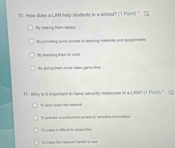 How does a LAN help students in a school? (1 Point) *
By making them sleepy
By providing quick access to learning materials and assignments
By teaching them to cook
By giving them more video game time
11. Why is it important to have security measures in a LAN? (1 Point) *
To slow down the network
To prevent unauthorized access to sensitive information
To make it difficult to share files
To make the network harder to use