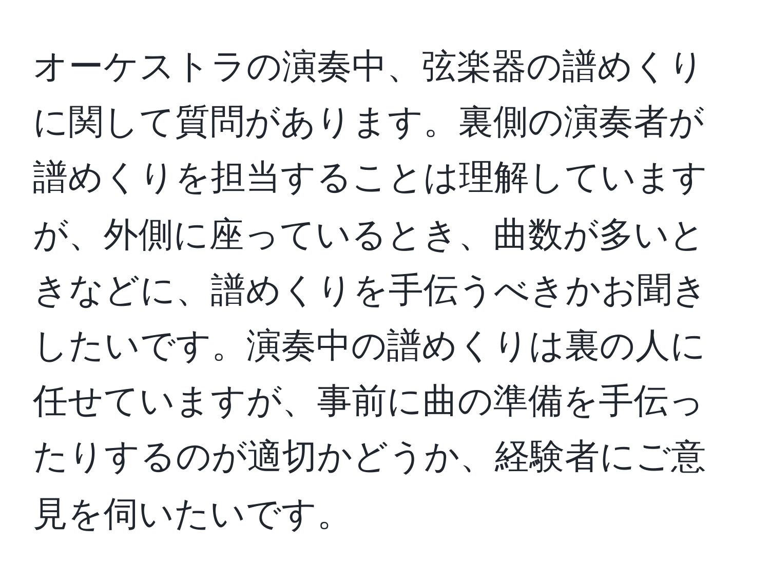 オーケストラの演奏中、弦楽器の譜めくりに関して質問があります。裏側の演奏者が譜めくりを担当することは理解していますが、外側に座っているとき、曲数が多いときなどに、譜めくりを手伝うべきかお聞きしたいです。演奏中の譜めくりは裏の人に任せていますが、事前に曲の準備を手伝ったりするのが適切かどうか、経験者にご意見を伺いたいです。