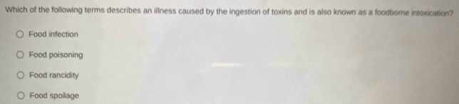 Which of the following terms describes an illness caused by the ingestion of toxins and is also known as a foodborne intoxication?
Food infection
Food poisoning
Food rancidity
Food spoilage