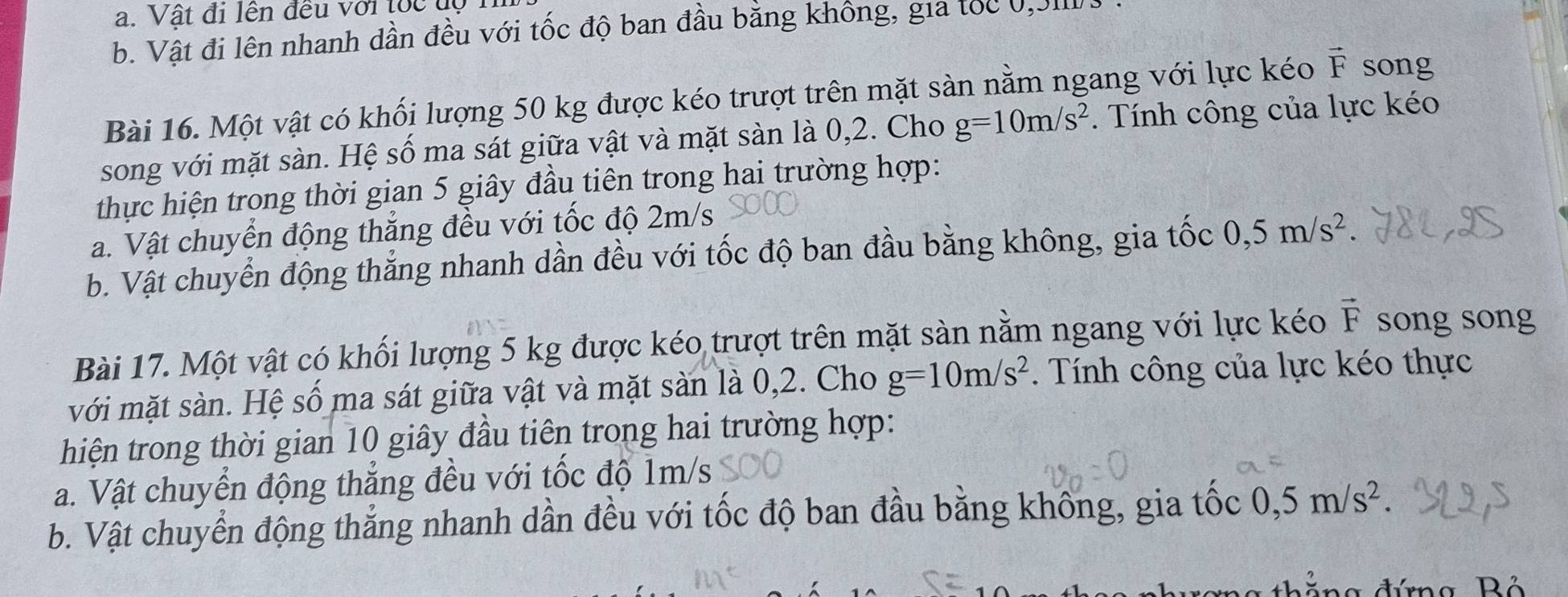 Vật đi lên đều với toc độ 1
b. Vật đi lên nhanh dần đều với tốc độ ban đầu bằng không, gia tốc 0,JII
Bài 16. Một vật có khối lượng 50 kg được kéo trượt trên mặt sàn nằm ngang với lực kéo vector F song
song với mặt sàn. Hệ số ma sát giữa vật và mặt sàn là 0,2. Cho g=10m/s^2. Tính công của lực kéo
thực hiện trong thời gian 5 giây đầu tiên trong hai trường hợp:
a. Vật chuyển động thẳng đều với tốc độ 2m/s
b. Vật chuyển động thắng nhanh dần đều với tốc độ ban đầu bằng không, gia tốc 0, 5m/s^2
Bài 17. Một vật có khối lượng 5 kg được kéo trượt trên mặt sàn nằm ngang với lực kéo vector F songsong
với mặt sàn. Hệ số ma sát giữa vật và mặt sản là 0,2. Cho g=10m/s^2. Tính công của lực kéo thực
hiện trong thời gian 10 giây đầu tiên trong hai trường hợp:
a. Vật chuyển động thẳng đều với tốc độ 1m/s
b. Vật chuyển động thẳng nhanh dần đều với tốc độ ban đầu bằng không, gia tốc 0, 5m/s^2
đứng Bộ