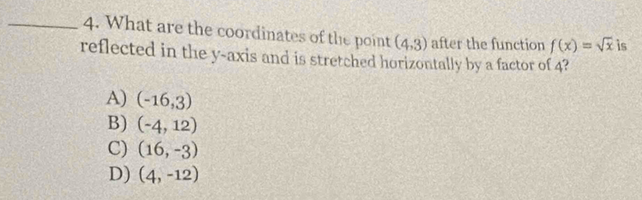 What are the coordinates of the point (4,3) after the function f(x)=sqrt(x) is
reflected in the y-axis and is stretched horizontally by a factor of 4?
A) (-16,3)
B) (-4,12)
C) (16,-3)
D) (4,-12)