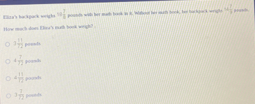 Eliza's backpack weighs 13 2/8  pounds with her math book is is. Whbout her math book. her back pack weighs 14 7/9 
How much does fliza's math book weigh? .
3 11/72  pounds
4 7/72  pounds
4 11/72  poands
3 7/72  pounds