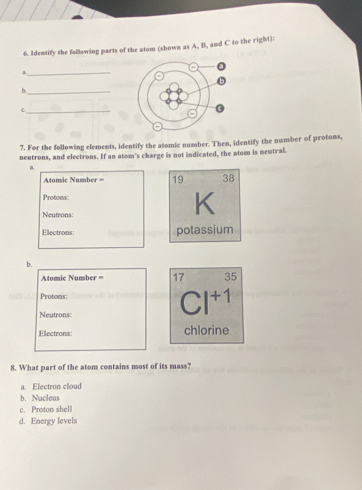 Identify the following parts of the atom (shown as A, B, and C to the right):
a._
b._
c._
7. For the following elements, identify the atomic number. Then, identify the number of protons,
neutrons, and electrons. If an atom’s charge is not indicated, the atom is neutral.
a.
Atomic Number = 19 38
Protons:
Neutrons:
K
Electrons: potassium
b.
Atomic Number = 17 35
Protons:
Neutrons:
Cl^(+1)
Electrons: chlorine
8. What part of the atom contains most of its mass?
a. Electron cloud
b. Nucleus
c. Proton shell
d. Energy levels