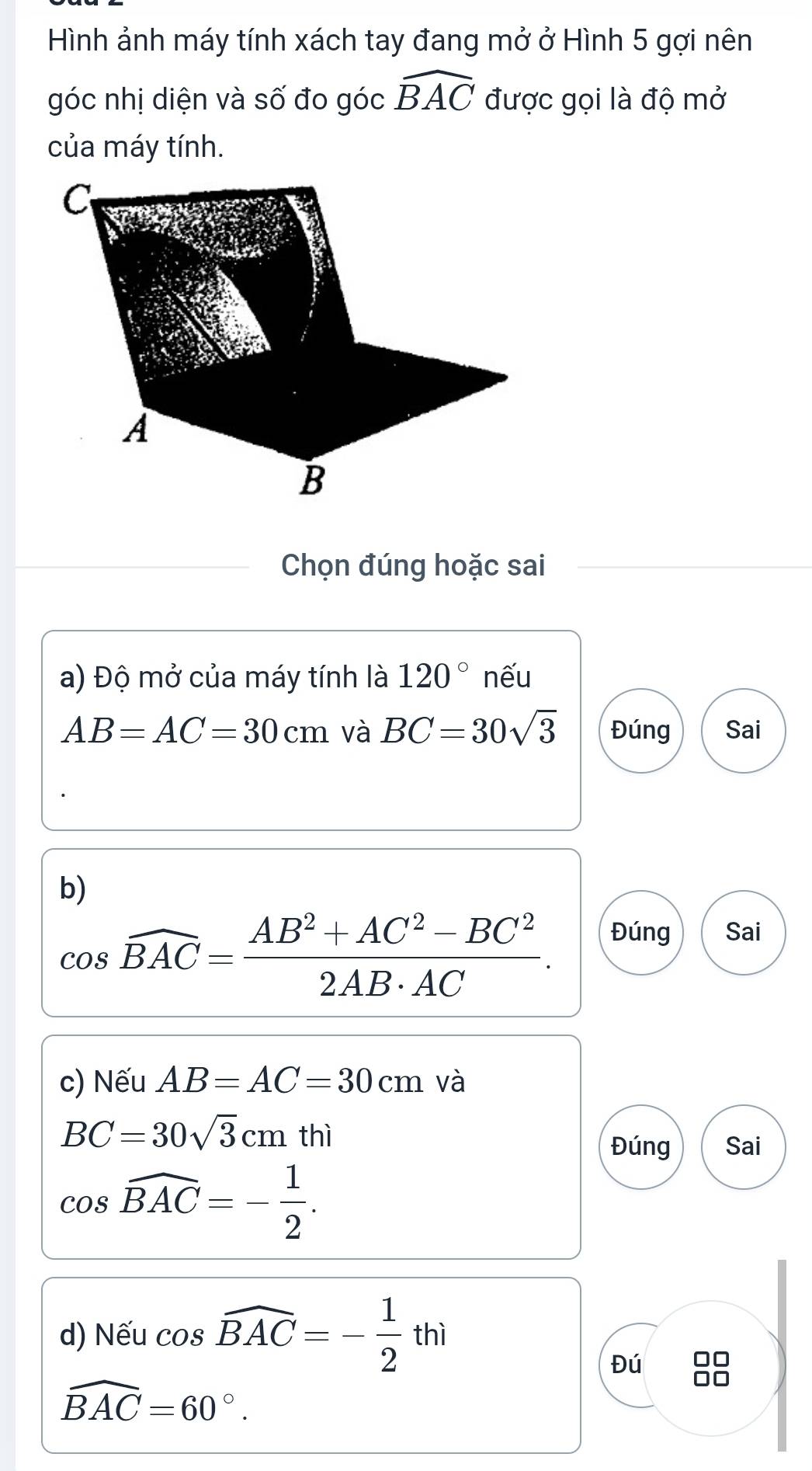 Hình ảnh máy tính xách tay đang mở ở Hình 5 gợi nên 
góc nhị diện và số đo góc widehat BAC được gọi là độ mở 
của máy tính. 
Chọn đúng hoặc sai 
a) Độ mở của máy tính là 120° nếu
AB=AC=30cm và BC=30sqrt(3) Đúng Sai 
b)
cos widehat BAC= (AB^2+AC^2-BC^2)/2AB· AC . 
Đúng Sai 
c) Nếu AB=AC=30cm và
BC=30sqrt(3)cm thì Đúng Sai
cos widehat BAC=- 1/2 . 
d) Nếu cos widehat BAC=- 1/2 thi
Đú
widehat BAC=60°.