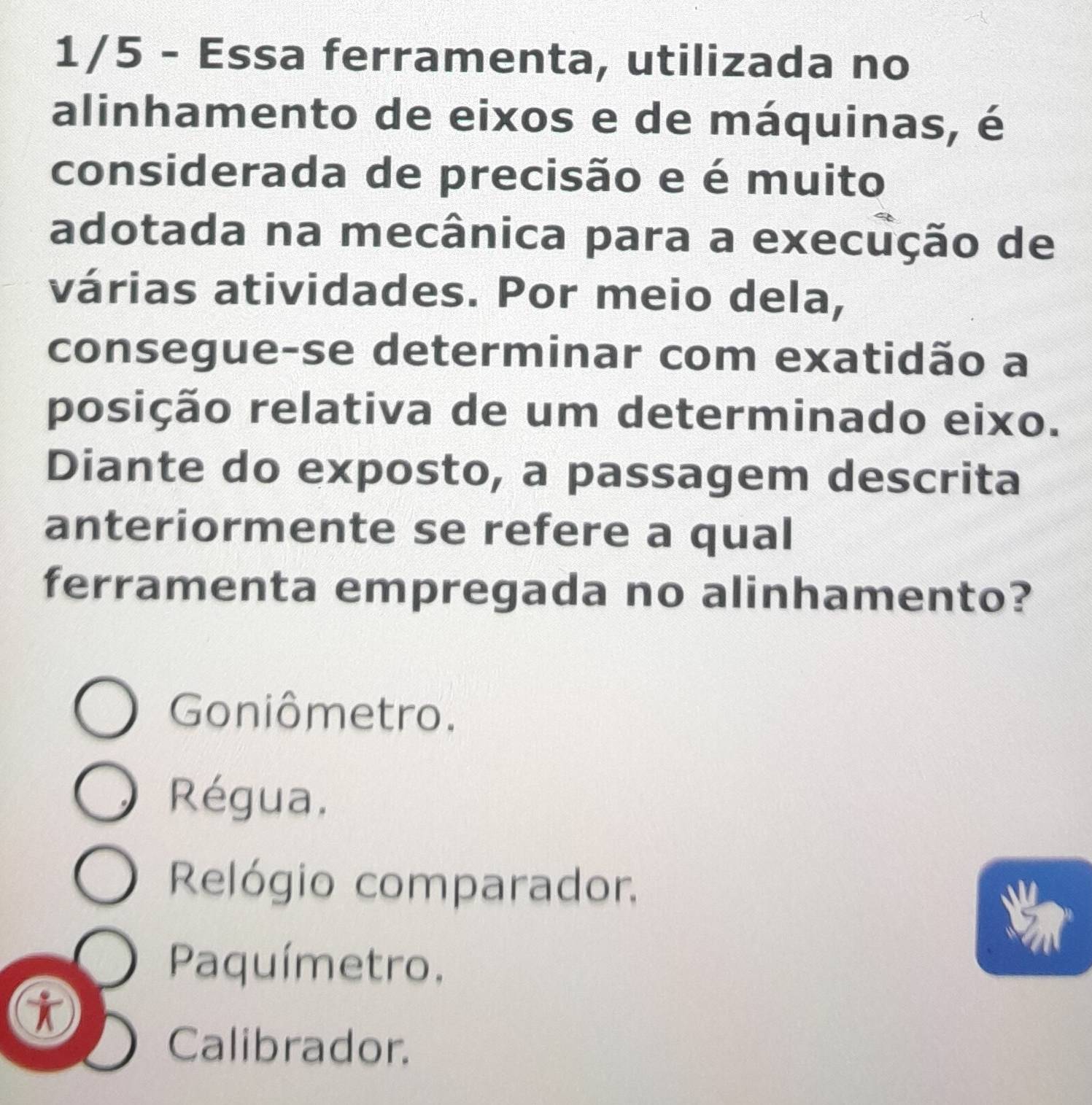 1/5 - Essa ferramenta, utilizada no
alinhamento de eixos e de máquinas, é
considerada de precisão e é muito
adotada na mecânica para a execução de
várias atividades. Por meio dela,
consegue-se determinar com exatidão a
posição relativa de um determinado eixo.
Diante do exposto, a passagem descrita
anteriormente se refere a qual
ferramenta empregada no alinhamento?
Goniômetro.
Régua.
Relógio comparador.
Paquímetro.
Calibrador.