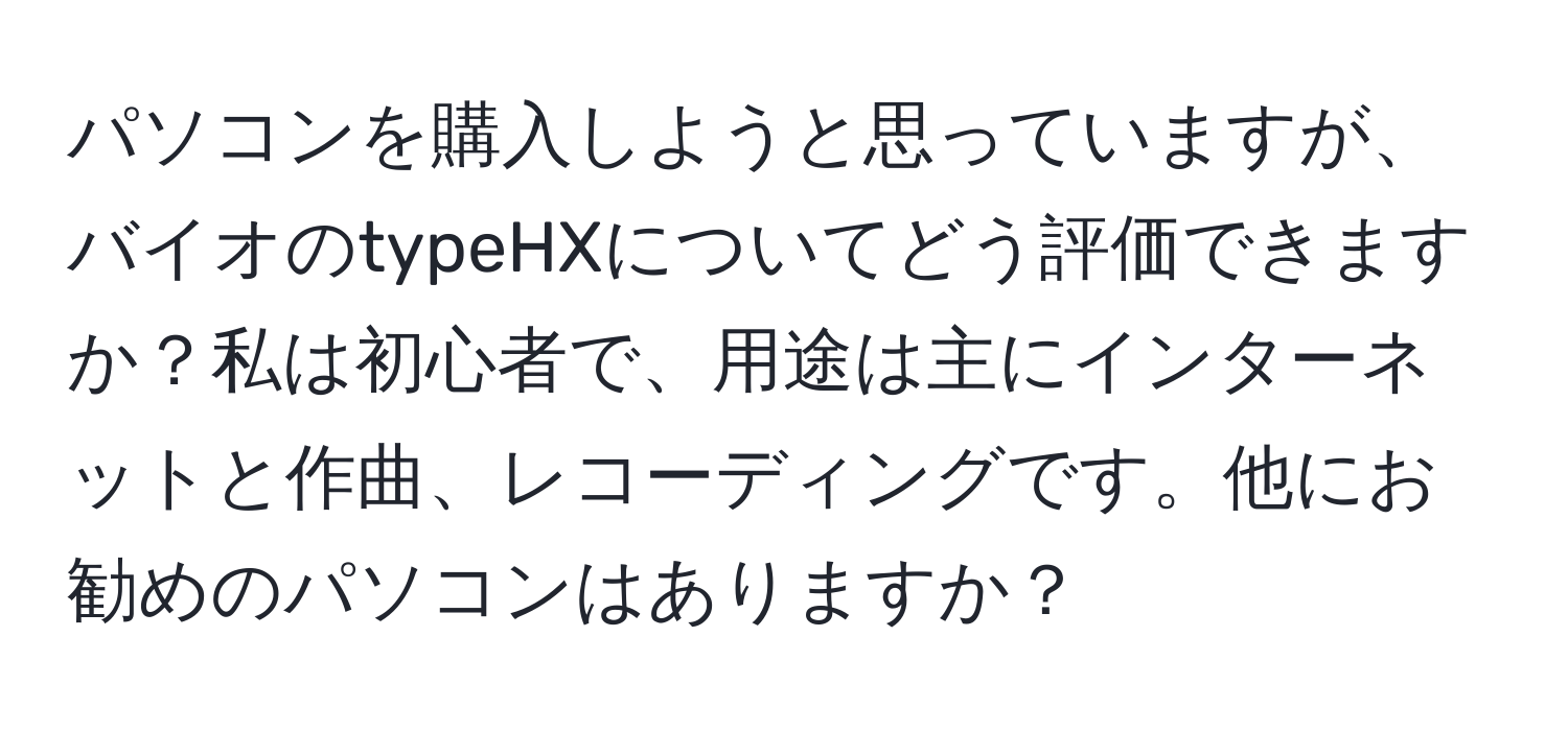 パソコンを購入しようと思っていますが、バイオのtypeHXについてどう評価できますか？私は初心者で、用途は主にインターネットと作曲、レコーディングです。他にお勧めのパソコンはありますか？