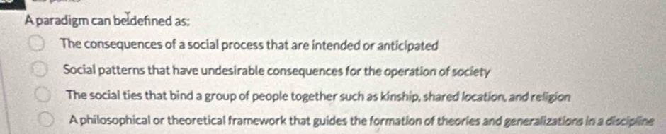 A paradigm can beldefined as:
The consequences of a social process that are intended or anticipated
Social patterns that have undesirable consequences for the operation of society
The social ties that bind a group of people together such as kinship, shared location, and religion
A philosophical or theoretical framework that guides the formation of theories and generalizations in a discipline