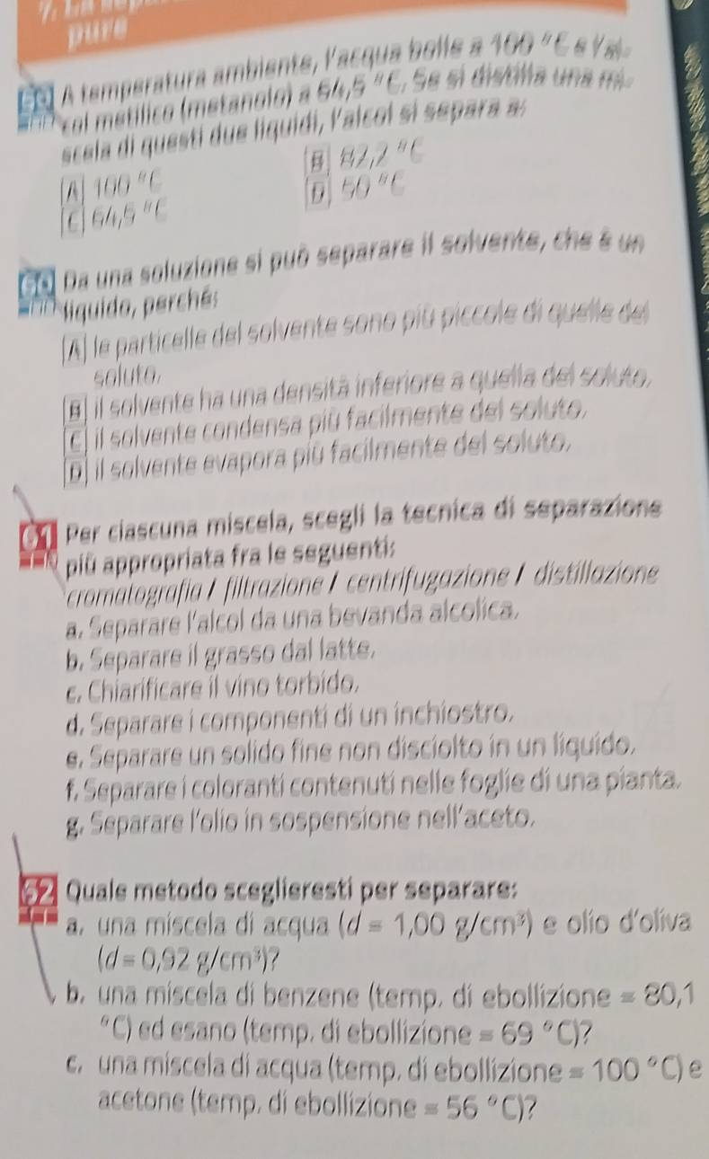 pure
60  A temperatura ambiente, V ac qua bolle a 100 " C ea
64.5^8C ,  Se si distlia una m
scela di questi due liquidi, Valcol si separa a:
82.2^8C
A 100°C 50^8C
9
64,5''C
Da una soluzione si può separare il solvente, che é un
si i  iquido, perché:
A) le particelle del solvente sono piú piccole di quelle del
soluto.
Al il solvente ha una densitá inferiore a quella del soluto,
E) il solvente condensa più facilmente del soluto,
(D] il solvente evapora piū facilmente del soluto,
On Per ciascuna miscela, scegli la tecnica di separazione
piû appropriata fra le seguenti:
cromalografía / filtrazione/ centrifugazione /  distillazione
a. Separare lalcol da una bevanda alcolica.
b. Separare il grasso dal latte.
c. Chiarificare il vino torbido.
d. Separare i componenti di un inchiostro.
e. Separare un solido fine non disciolto in un líquido.
f. Separare i colorantí contenutí nelle foglie di una pianta.
g. Separare l'olio in sospensione nell'aceto.
5 Quale metodo sceglieresti per separare:
a. una miscela di acqua (d=1,00g/cm^3) e olío d'olíva
(d=0,92g/cm^3)
b. una míscela di benzene (temp. di ebollizione =80,1
*C) ed esano (temp. di ebollizione =69°C) 7
c.  una miscela di acqua (temp. di ebollizione =100°C) e
acetone (temp. di ebollizione =56°C) 7