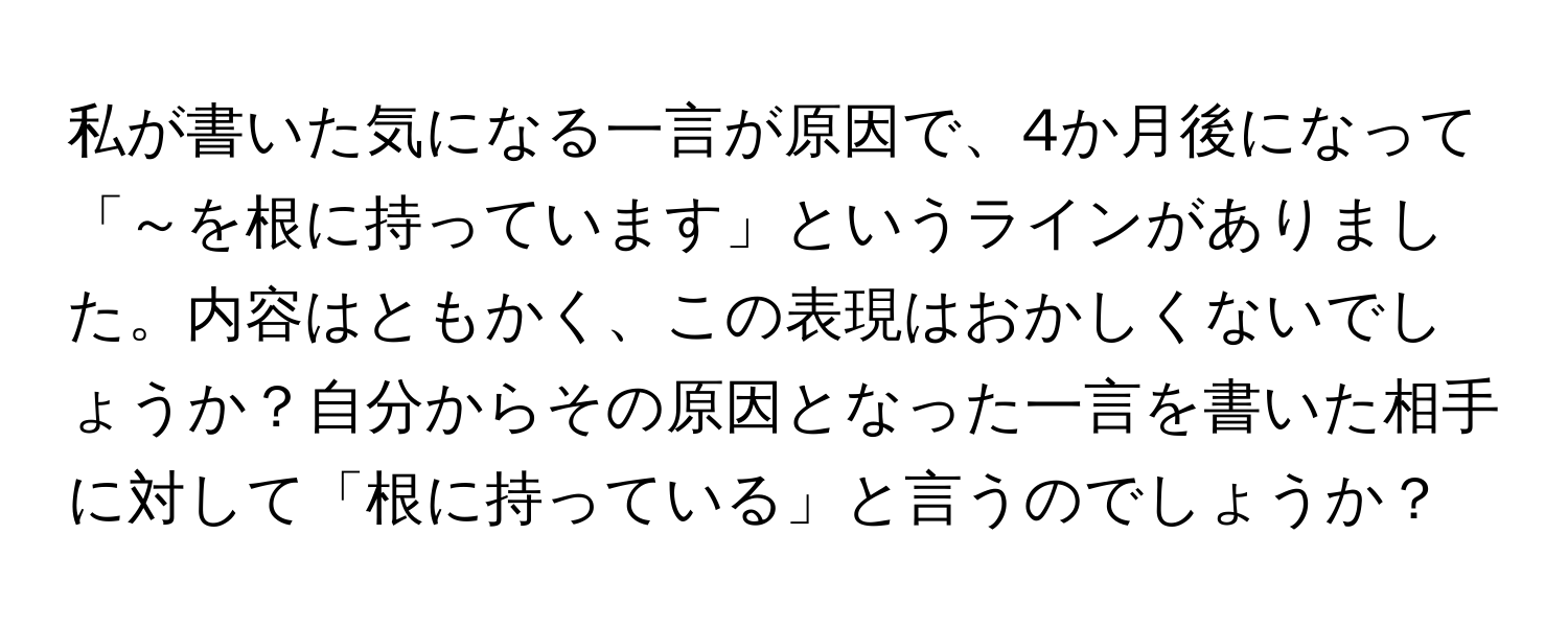 私が書いた気になる一言が原因で、4か月後になって「～を根に持っています」というラインがありました。内容はともかく、この表現はおかしくないでしょうか？自分からその原因となった一言を書いた相手に対して「根に持っている」と言うのでしょうか？