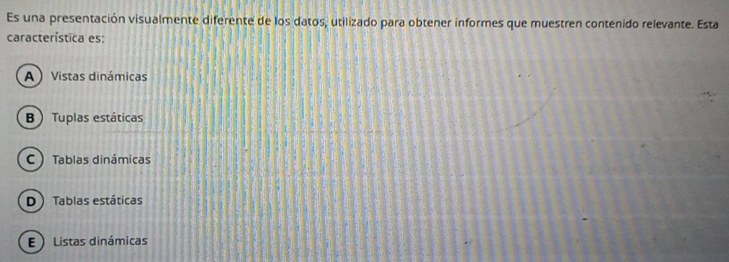 Es una presentación visualmente diferente de los datos, utilizado para obtener informes que muestren contenido relevante. Esta
característica es:
A  Vistas dinámicas
B Tuplas estáticas
C ) Tablas dinámicas
D) Tablas estáticas
E  Listas dinámicas