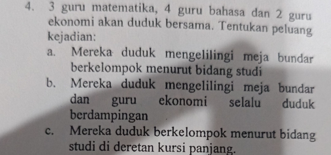 3 guru matematika, 4 guru bahasa dan 2 guru
ekonomi akan duduk bersama. Tentukan peluang
kejadian:
a. Mereka duduk mengelilingi meja bundar
berkelompok menurut bidang studi
b. Mereka duduk mengelilingi meja bundar
dan guru ekonomi selalu duduk
berdampingan
c. Mereka duduk berkelompok menurut bidang
studi di deretan kursi panjang.