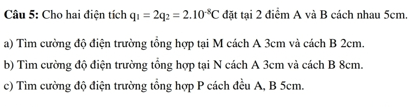 Cho hai điện tích q_1=2q_2=2.10^(-8)C đặt tại 2 điểm A và B cách nhau 5cm. 
a) Tìm cường độ điện trường tổng hợp tại M cách A 3cm và cách B 2cm. 
b) Tìm cường độ điện trường tổng hợp tại N cách A 3cm và cách B 8cm. 
c) Tìm cường độ điện trường tổng hợp P cách đều A, B 5cm.