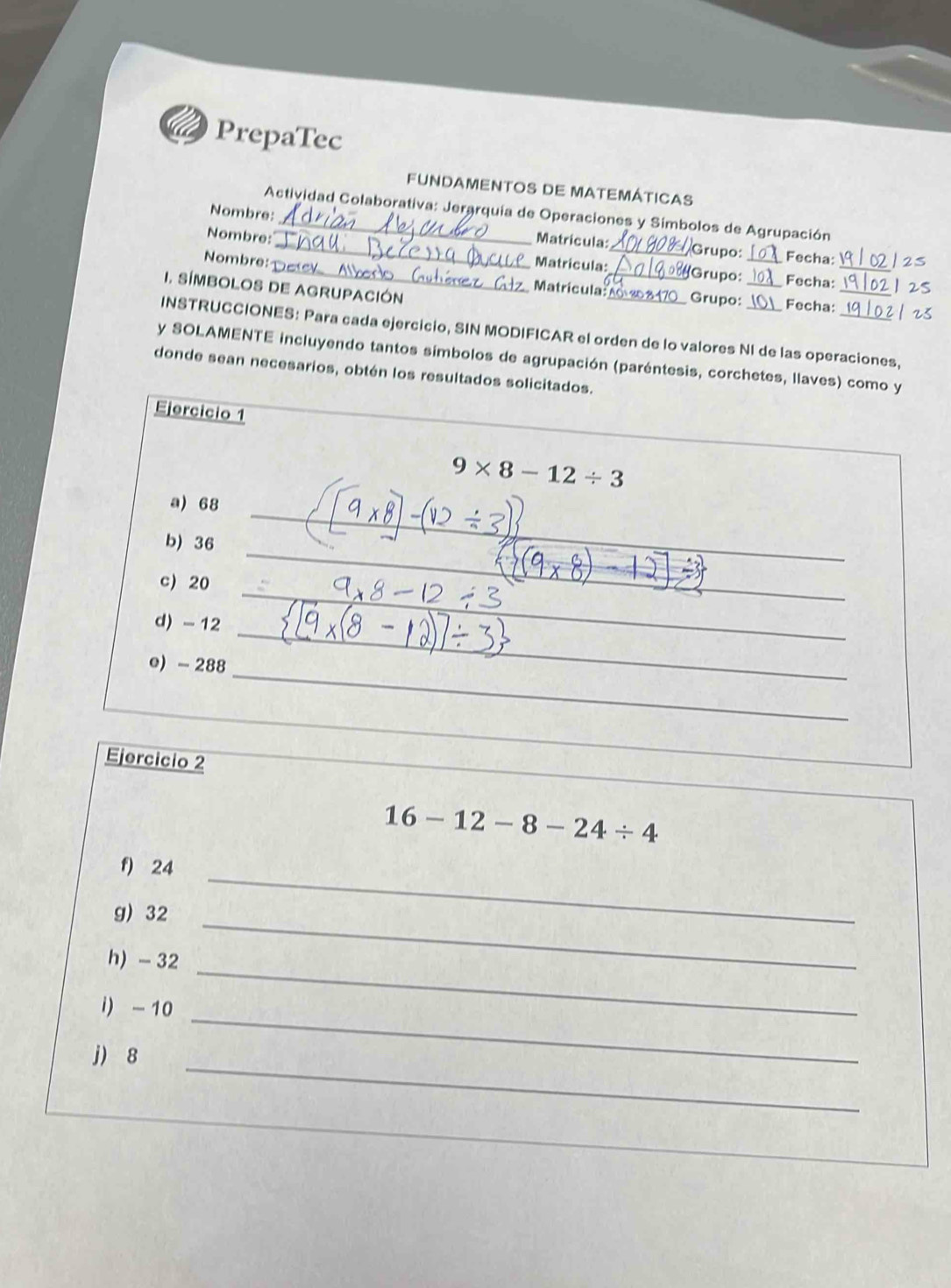 PrepaTec 
FUNDAMENTOS DE MATEMÁtICAS 
Actividad Colaborativa: Jerarquia de Operaciones y Símbolos de Agrupación 
Nombre:__ Matricula:_ Grupo:_ Fecha: 
Nombre: 
Nombre: 
_Matricula:_ (Grupo: Fecha:_ 
I. SÍMBOLOS DE AGRUPACIÓN _Fecha:_ 
Matricula: Grupo: 
INSTRUCCIONES: Para cada ejercicio, SIN MODIFICAR el orden de lo valores NI de las operaciones, 
y SOLAMENTE incluyendo tantos símbolos de agrupación (paréntesis, corchetes, llaves) como y 
donde sean necesarios, obtén los resultados solicitados. 
Ejercicio 1
9* 8-12/ 3
a) 68
_ 
_ 
b) 36
_ 
_ 
c) 20
d) - 12
_ 
e) - 288
_ 
Ejercicio 2
16-12-8-24/ 4
f) 24 _ 
_ 
g) 32
h) - 32
_ 
i) - 10
_ 
_ 
j) 8