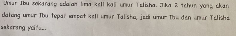 Umur Ibu sekarang adalah lima kali kali umur Talisha. Jika 2 tahun yang akan 
datang umur Ibu tepat empat kali umur Talisha, jadi umur Ibu dan umur Talisha 
sekarang yaitu...