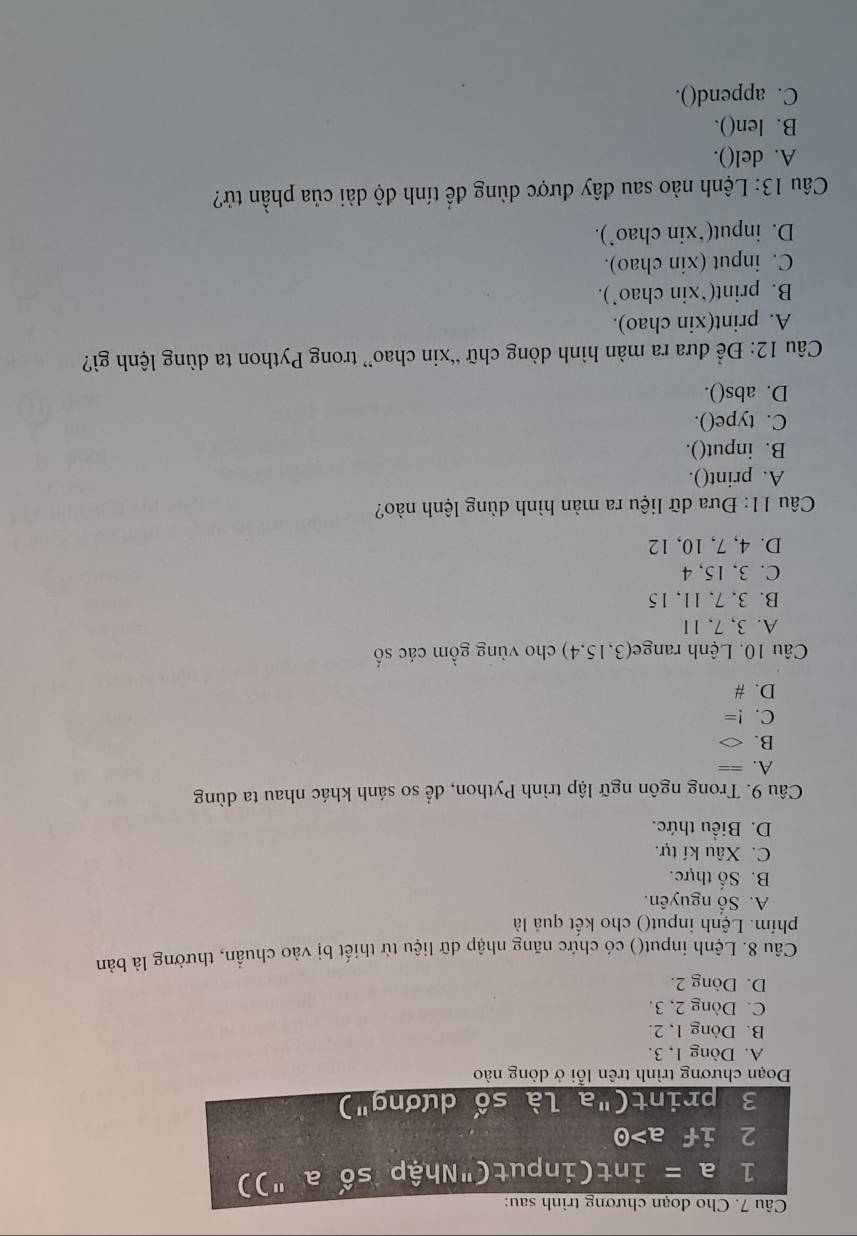 Cho đoạn chương trình sau:
1 a= int(input("Nhập số a "))
2 if a>odot
3 print("a là số dương")
Đoạn chương trình trên lỗi ở dòng nào
A. Dòng 1, 3.
B. Dòng 1, 2.
C. Dòng 2, 3.
D. Dòng 2.
Câu 8. Lệnh input() có chức năng nhập dữ liệu từ thiết bị vào chuẩn, thường là bàn
phím. Lệnh input() cho kết quả là
A. Số nguyên.
B. Số thực.
C. Xâu kí tự.
D. Biểu thức.
Câu 9. Trong ngôn ngữ lập trình Python, để so sánh khác nhau ta dùng
A. == :
B. △
C. !=
D. #
Câu 10. Lệnh range(3, 15, 4) cho vùng gồm các số
A. 3, 7, 11
B. 3, 7, 11, 15
C. 3, 15, 4
D. 4, 7, 10, 12
Câu 11: Đưa dữ liệu ra màn hình dùng lệnh nào?
A. print().
B. input().
C. type().
D. abs().
Câu 12: Để đưa ra màn hình dòng chữ “xin chao” trong Python ta dùng lệnh gì?
A. print(xin chao).
B. print(*xin chao’).
C. input (xin chao).
D. input(*xin chao’).
Câu 13: Lệnh nào sau đây được dùng để tính độ dài của phần tử?
A. del().
B. len().
C. append().