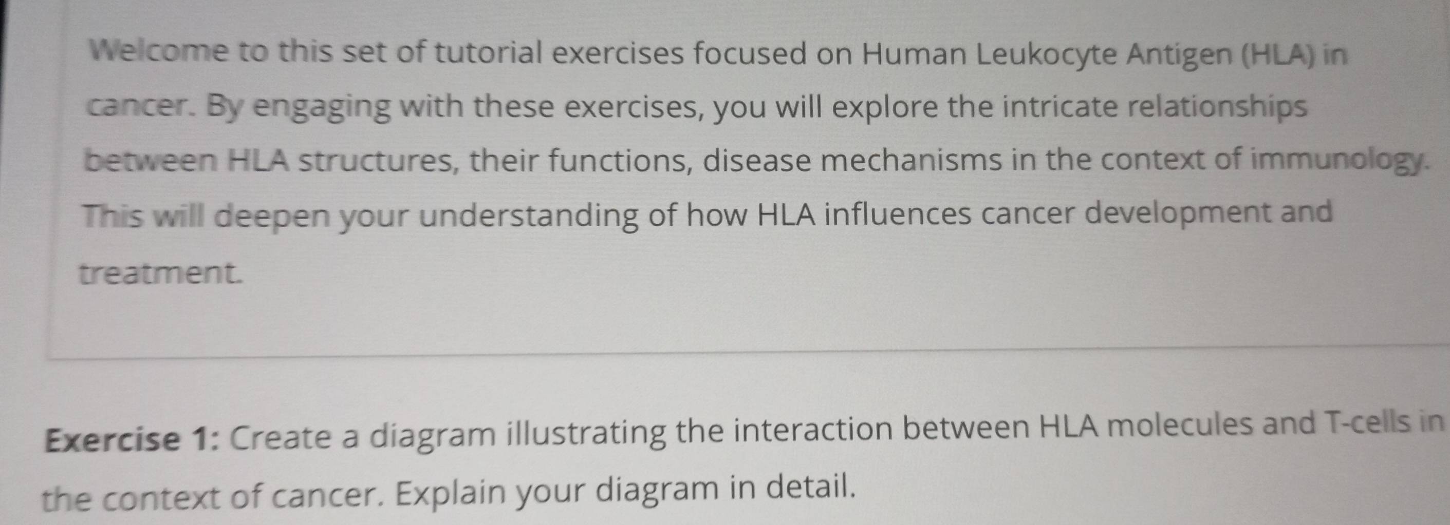 Welcome to this set of tutorial exercises focused on Human Leukocyte Antigen (HLA) in 
cancer. By engaging with these exercises, you will explore the intricate relationships 
between HLA structures, their functions, disease mechanisms in the context of immunology. 
This will deepen your understanding of how HLA influences cancer development and 
treatment. 
Exercise 1: Create a diagram illustrating the interaction between HLA molecules and T-cells in 
the context of cancer. Explain your diagram in detail.