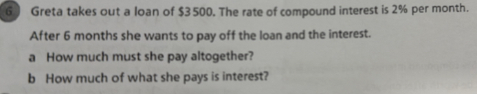 Greta takes out a loan of $3500. The rate of compound interest is 2% per month. 
After 6 months she wants to pay off the loan and the interest. 
a How much must she pay altogether? 
b How much of what she pays is interest?