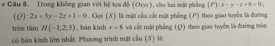 Trong không gian với hệ tọa độ (Oxyz) , cho hai mặt phẳng (P): x-y-z+6=0 : 
(Q): 2x+3y-2z+1=0. Gọi (S) là mặt cầu cắt mặt phẳng (P) theo giao tuyến là đường 
tròn tâm H(-1;2;3) , bán kính r=8 và cắt mặt phẳng (Q) theo giao tuyến là đường tròn 
có bán kính lớn nhất. Phương trình mặt cầu (S) là: