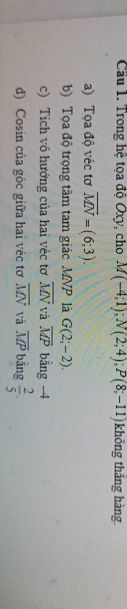 Cầu 1. Trong hệ tọa độ Oxy, cho M(-4;1); N(2;4); P(8;-11) không thắng hàng. 
a) Tọa độ véc tơ overline MN=(6;3). 
b) Tọa độ trọng tâm tam giác MNP là G(2;-2). 
c) Tích vô hướng của hai véc tơ overline MN và overline MP bằng 4
đ) Cosin của góc giữa hai véc tơ overline MN và overline MP bằng  2/5 .