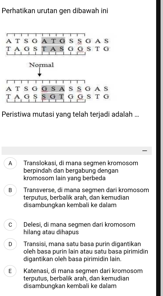 Perhatikan urutan gen dibawah ini
A T S G A T G S § G A S
T A G S T A s G G S T G
Normal
A T S G G S A s § G AS
T A G S S G T G G S T G
Peristiwa mutasi yang telah terjadi adalah ...
A Translokasi, di mana segmen kromosom
berpindah dan bergabung dengan
kromosom lain yang berbeda
B Transverse, di mana segmen dari kromosom
terputus, berbalik arah, dan kemudian
disambungkan kembali ke dalam
C Delesi, di mana segmen dari kromosom
hilang atau dihapus
D Transisi, mana satu basa purin digantikan
oleh basa purin lain atau satu basa pirimidin
digantikan oleh basa pirimidin lain.
E Katenasi, di mana segmen dari kromosom
terputus, berbalik arah, dan kemudian
disambungkan kembali ke dalam