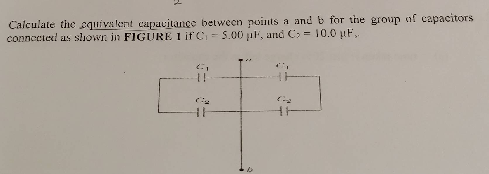 Calculate the equivalent capacitance between points a and b for the group of capacitors 
connected as shown in FIGURE 1 if C_1=5.00mu F , and C_2=10.0mu F,. 
(1
C_1
C:_1
C_2
C_2
b