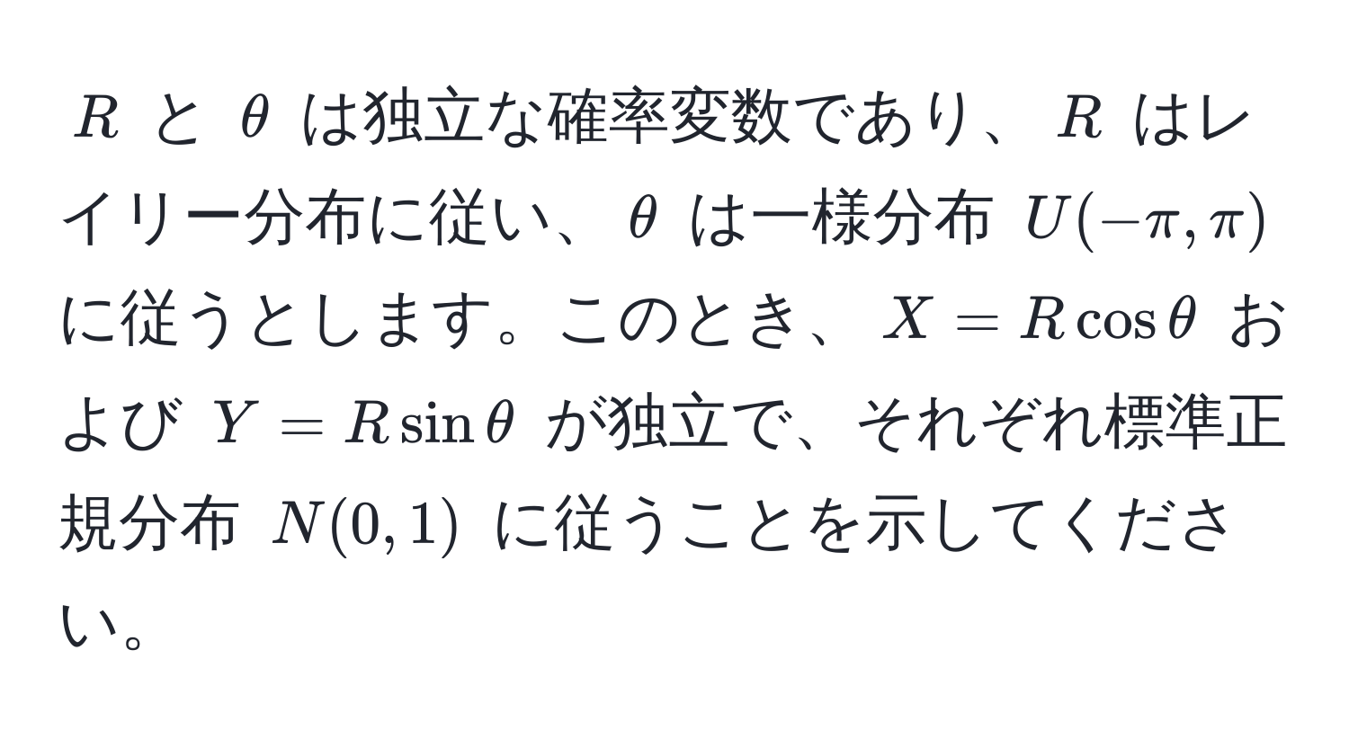 $R$ と $θ$ は独立な確率変数であり、$R$ はレイリー分布に従い、$θ$ は一様分布 $U(-π, π)$ に従うとします。このとき、$X = R cos θ$ および $Y = R sin θ$ が独立で、それぞれ標準正規分布 $N(0,1)$ に従うことを示してください。